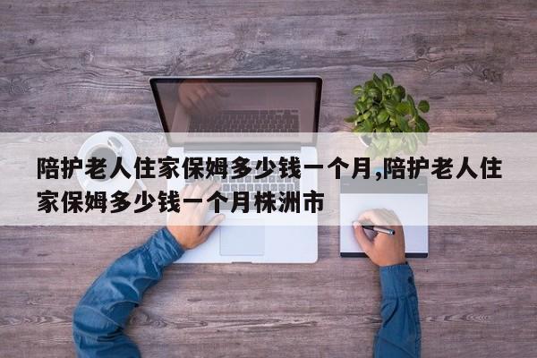 陪护老人住家保姆多少钱一个月,陪护老人住家保姆多少钱一个月株洲市