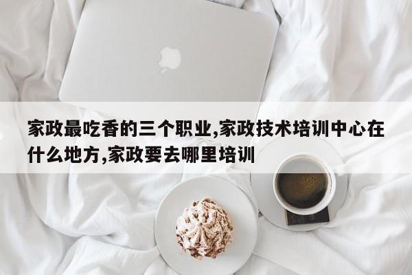 家政最吃香的三个职业,家政技术培训中心在什么地方,家政要去哪里培训