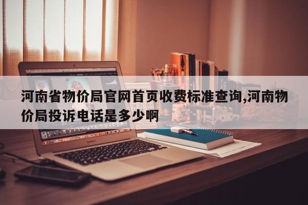河南省物价局官网首页收费标准查询,河南物价局投诉电话是多少啊