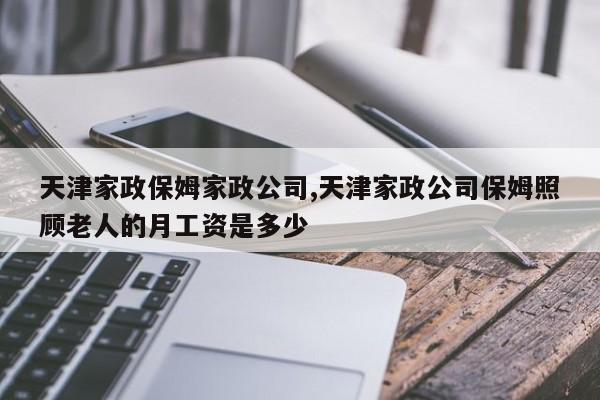 天津家政保姆家政公司,天津家政公司保姆照顾老人的月工资是多少