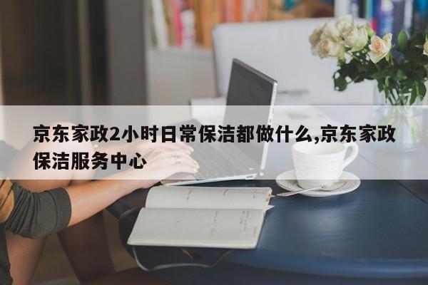 京东家政2小时日常保洁都做什么,京东家政保洁服务中心