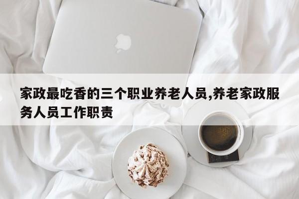 家政最吃香的三个职业养老人员,养老家政服务人员工作职责