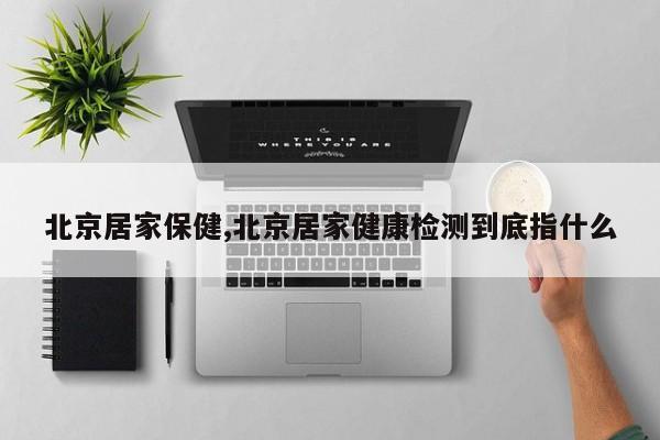 北京居家保健,北京居家健康检测到底指什么
