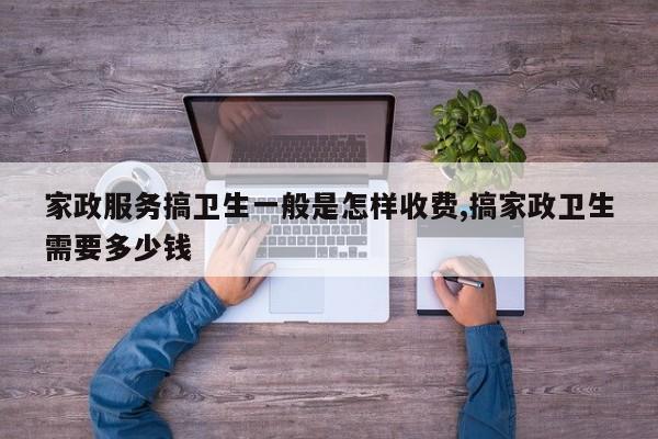 家政服务搞卫生一般是怎样收费,搞家政卫生需要多少钱