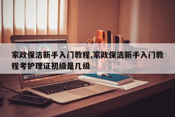 家政保洁新手入门教程,家政保洁新手入门教程考护理证初级是几级